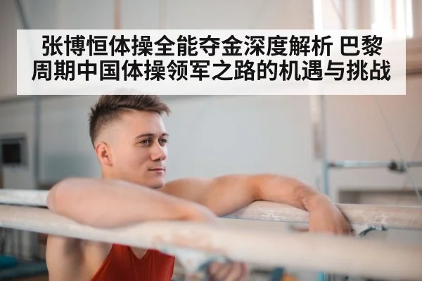 张博恒体操全能夺金深度解析 巴黎周期中国体操领军之路的机遇与挑战