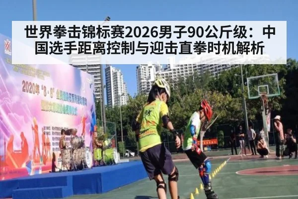 世界拳击锦标赛2026男子90公斤级：中国选手距离控制与迎击直拳时机解析