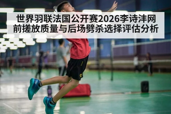 世界羽联法国公开赛2026李诗沣网前搓放质量与后场劈杀选择评估分析