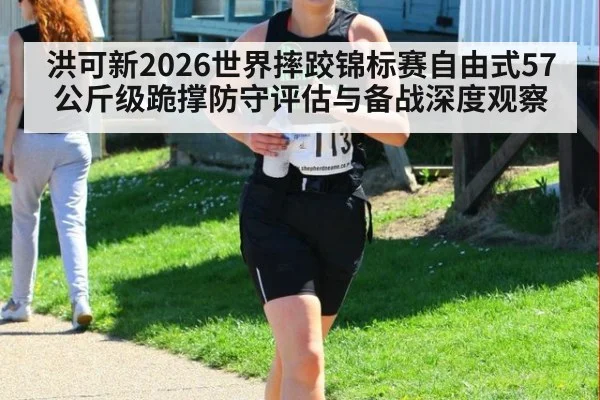洪可新2026世界摔跤锦标赛自由式57公斤级跪撑防守评估与备战深度观察