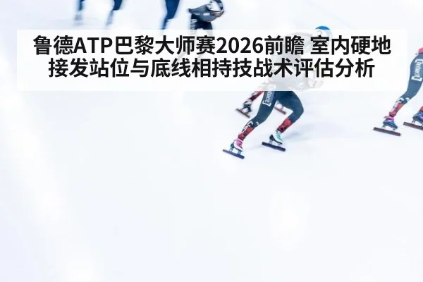 鲁德ATP巴黎大师赛2026前瞻 室内硬地接发站位与底线相持技战术评估分析